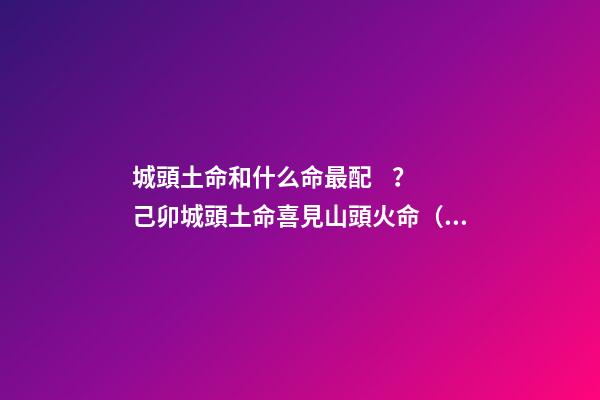 城頭土命和什么命最配？己卯城頭土命喜見山頭火命（城頭土命和山頭火命相配嗎）